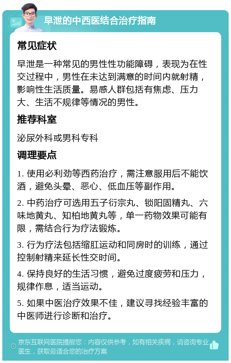 早泄的中西医结合治疗指南 常见症状 早泄是一种常见的男性性功能障碍，表现为在性交过程中，男性在未达到满意的时间内就射精，影响性生活质量。易感人群包括有焦虑、压力大、生活不规律等情况的男性。 推荐科室 泌尿外科或男科专科 调理要点 1. 使用必利劲等西药治疗，需注意服用后不能饮酒，避免头晕、恶心、低血压等副作用。 2. 中药治疗可选用五子衍宗丸、锁阳固精丸、六味地黄丸、知柏地黄丸等，单一药物效果可能有限，需结合行为疗法锻炼。 3. 行为疗法包括缩肛运动和同房时的训练，通过控制射精来延长性交时间。 4. 保持良好的生活习惯，避免过度疲劳和压力，规律作息，适当运动。 5. 如果中医治疗效果不佳，建议寻找经验丰富的中医师进行诊断和治疗。