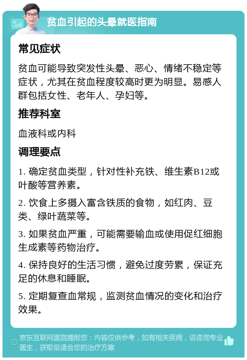 贫血引起的头晕就医指南 常见症状 贫血可能导致突发性头晕、恶心、情绪不稳定等症状，尤其在贫血程度较高时更为明显。易感人群包括女性、老年人、孕妇等。 推荐科室 血液科或内科 调理要点 1. 确定贫血类型，针对性补充铁、维生素B12或叶酸等营养素。 2. 饮食上多摄入富含铁质的食物，如红肉、豆类、绿叶蔬菜等。 3. 如果贫血严重，可能需要输血或使用促红细胞生成素等药物治疗。 4. 保持良好的生活习惯，避免过度劳累，保证充足的休息和睡眠。 5. 定期复查血常规，监测贫血情况的变化和治疗效果。