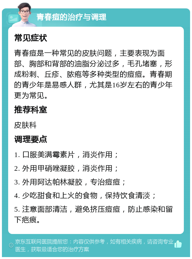 青春痘的治疗与调理 常见症状 青春痘是一种常见的皮肤问题，主要表现为面部、胸部和背部的油脂分泌过多，毛孔堵塞，形成粉刺、丘疹、脓疱等多种类型的痘痘。青春期的青少年是易感人群，尤其是16岁左右的青少年更为常见。 推荐科室 皮肤科 调理要点 1. 口服美满霉素片，消炎作用； 2. 外用甲硝唑凝胶，消炎作用； 3. 外用阿达帕林凝胶，专治痘痘； 4. 少吃甜食和上火的食物，保持饮食清淡； 5. 注意面部清洁，避免挤压痘痘，防止感染和留下疤痕。