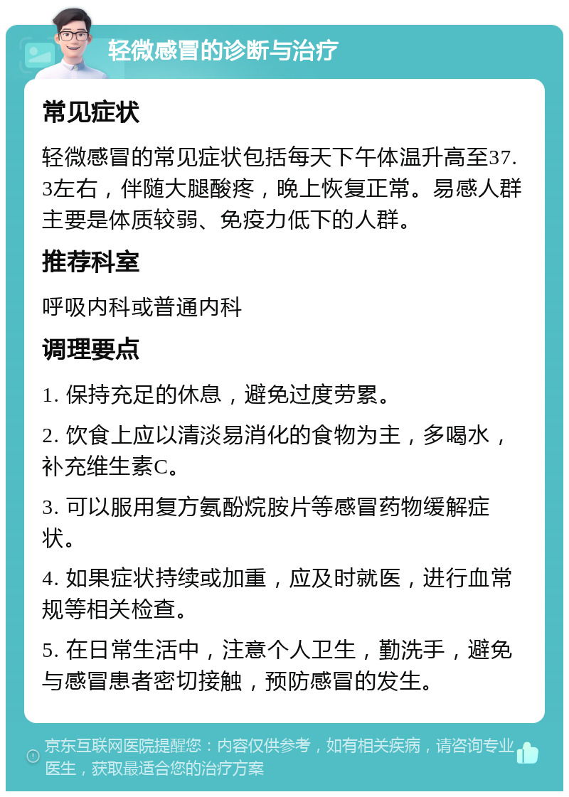 轻微感冒的诊断与治疗 常见症状 轻微感冒的常见症状包括每天下午体温升高至37.3左右，伴随大腿酸疼，晚上恢复正常。易感人群主要是体质较弱、免疫力低下的人群。 推荐科室 呼吸内科或普通内科 调理要点 1. 保持充足的休息，避免过度劳累。 2. 饮食上应以清淡易消化的食物为主，多喝水，补充维生素C。 3. 可以服用复方氨酚烷胺片等感冒药物缓解症状。 4. 如果症状持续或加重，应及时就医，进行血常规等相关检查。 5. 在日常生活中，注意个人卫生，勤洗手，避免与感冒患者密切接触，预防感冒的发生。