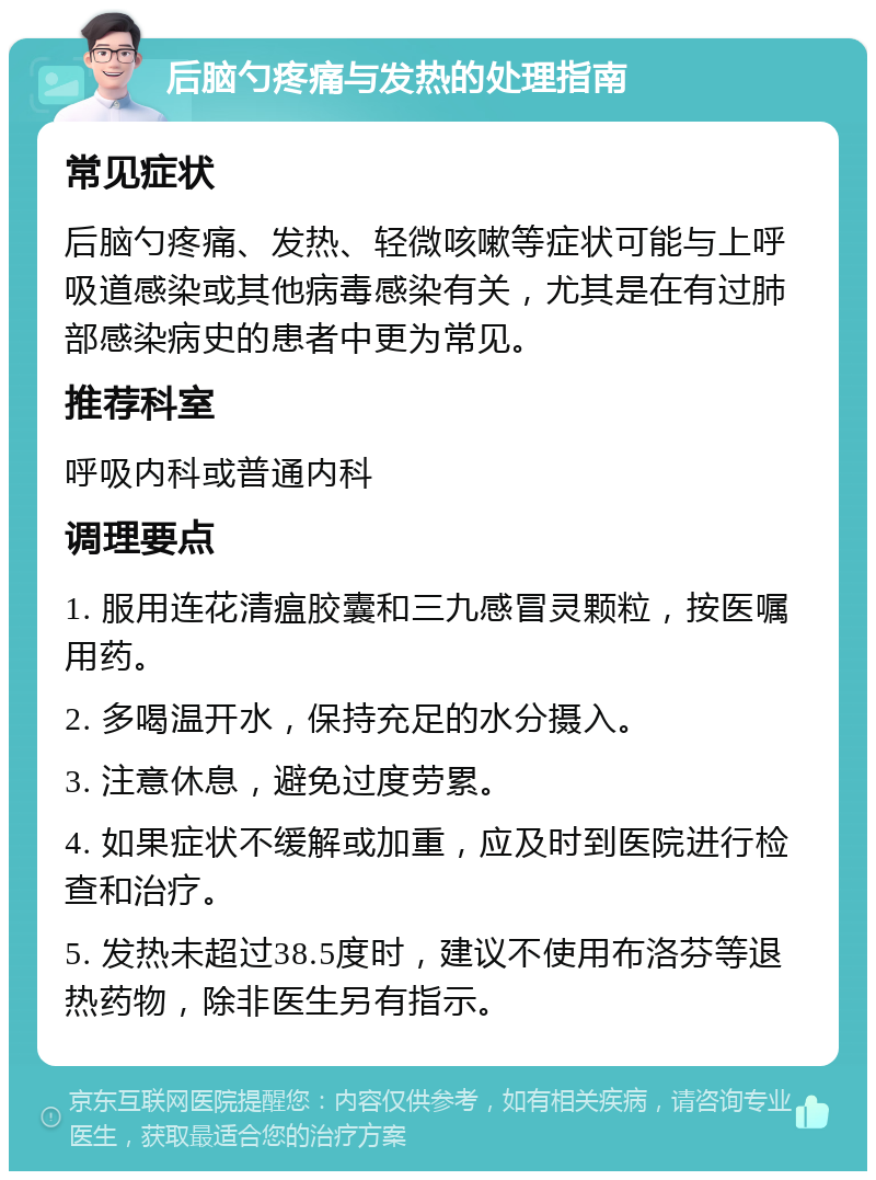 后脑勺疼痛与发热的处理指南 常见症状 后脑勺疼痛、发热、轻微咳嗽等症状可能与上呼吸道感染或其他病毒感染有关，尤其是在有过肺部感染病史的患者中更为常见。 推荐科室 呼吸内科或普通内科 调理要点 1. 服用连花清瘟胶囊和三九感冒灵颗粒，按医嘱用药。 2. 多喝温开水，保持充足的水分摄入。 3. 注意休息，避免过度劳累。 4. 如果症状不缓解或加重，应及时到医院进行检查和治疗。 5. 发热未超过38.5度时，建议不使用布洛芬等退热药物，除非医生另有指示。