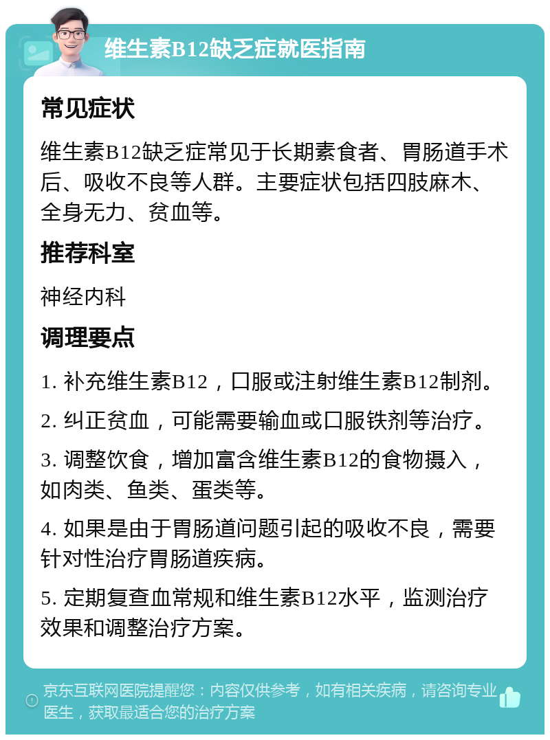 维生素B12缺乏症就医指南 常见症状 维生素B12缺乏症常见于长期素食者、胃肠道手术后、吸收不良等人群。主要症状包括四肢麻木、全身无力、贫血等。 推荐科室 神经内科 调理要点 1. 补充维生素B12，口服或注射维生素B12制剂。 2. 纠正贫血，可能需要输血或口服铁剂等治疗。 3. 调整饮食，增加富含维生素B12的食物摄入，如肉类、鱼类、蛋类等。 4. 如果是由于胃肠道问题引起的吸收不良，需要针对性治疗胃肠道疾病。 5. 定期复查血常规和维生素B12水平，监测治疗效果和调整治疗方案。