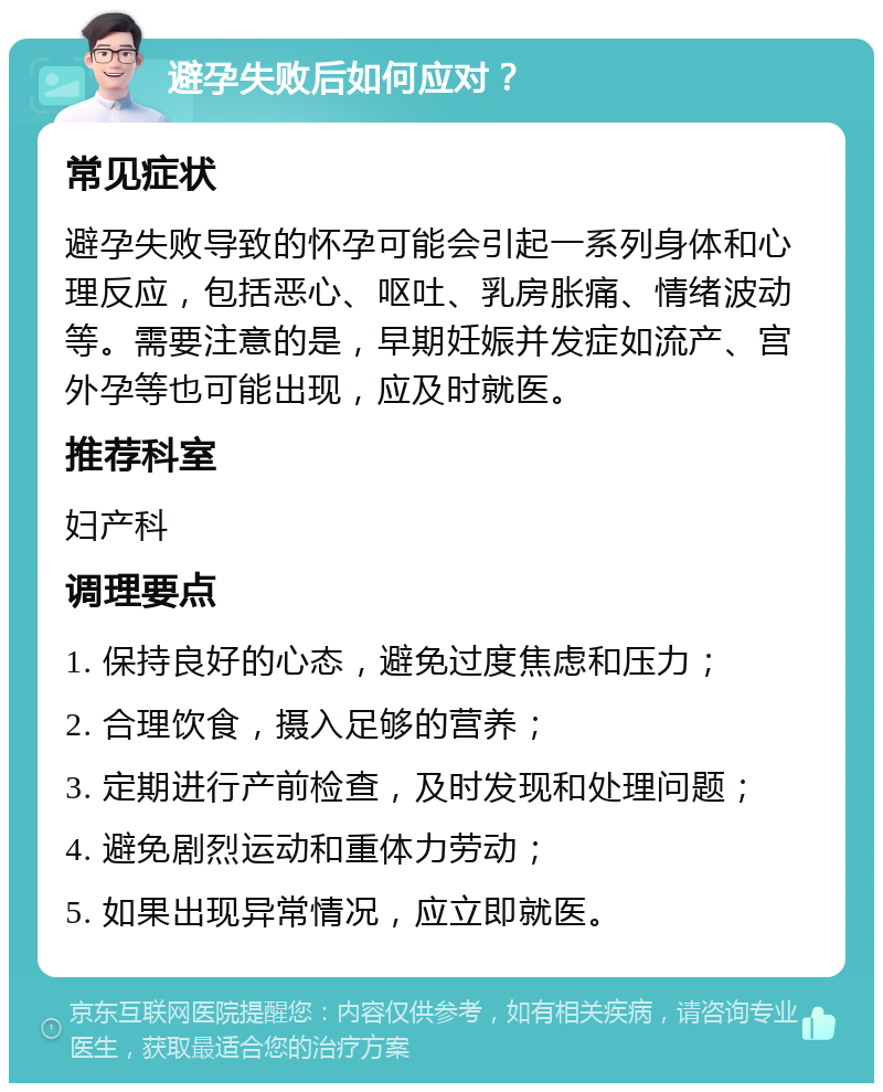 避孕失败后如何应对？ 常见症状 避孕失败导致的怀孕可能会引起一系列身体和心理反应，包括恶心、呕吐、乳房胀痛、情绪波动等。需要注意的是，早期妊娠并发症如流产、宫外孕等也可能出现，应及时就医。 推荐科室 妇产科 调理要点 1. 保持良好的心态，避免过度焦虑和压力； 2. 合理饮食，摄入足够的营养； 3. 定期进行产前检查，及时发现和处理问题； 4. 避免剧烈运动和重体力劳动； 5. 如果出现异常情况，应立即就医。