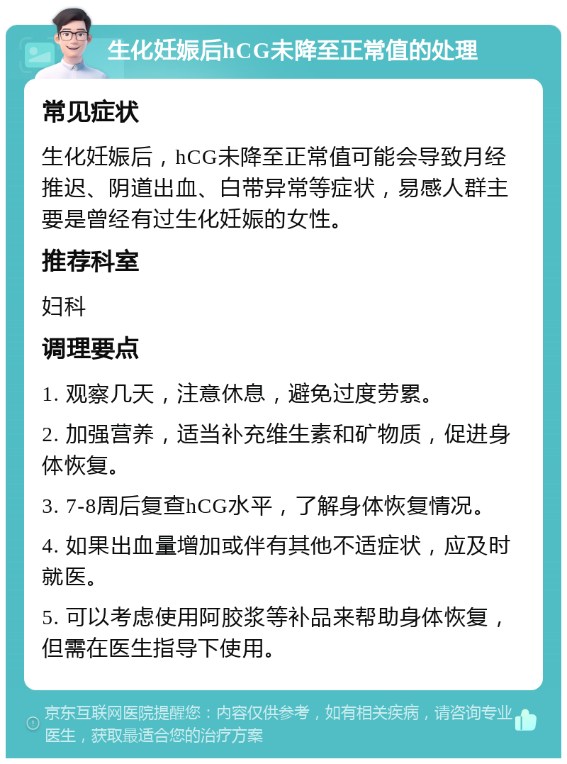 生化妊娠后hCG未降至正常值的处理 常见症状 生化妊娠后，hCG未降至正常值可能会导致月经推迟、阴道出血、白带异常等症状，易感人群主要是曾经有过生化妊娠的女性。 推荐科室 妇科 调理要点 1. 观察几天，注意休息，避免过度劳累。 2. 加强营养，适当补充维生素和矿物质，促进身体恢复。 3. 7-8周后复查hCG水平，了解身体恢复情况。 4. 如果出血量增加或伴有其他不适症状，应及时就医。 5. 可以考虑使用阿胶浆等补品来帮助身体恢复，但需在医生指导下使用。