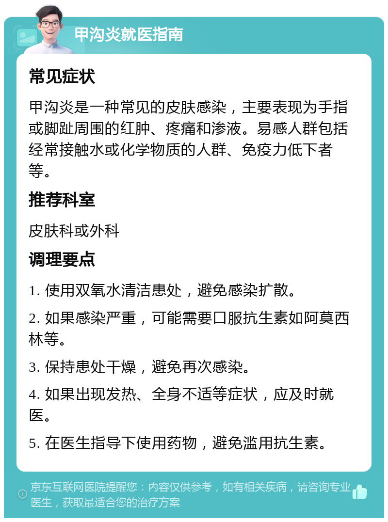 甲沟炎就医指南 常见症状 甲沟炎是一种常见的皮肤感染，主要表现为手指或脚趾周围的红肿、疼痛和渗液。易感人群包括经常接触水或化学物质的人群、免疫力低下者等。 推荐科室 皮肤科或外科 调理要点 1. 使用双氧水清洁患处，避免感染扩散。 2. 如果感染严重，可能需要口服抗生素如阿莫西林等。 3. 保持患处干燥，避免再次感染。 4. 如果出现发热、全身不适等症状，应及时就医。 5. 在医生指导下使用药物，避免滥用抗生素。