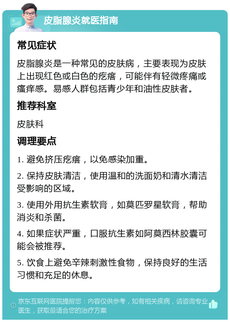 皮脂腺炎就医指南 常见症状 皮脂腺炎是一种常见的皮肤病，主要表现为皮肤上出现红色或白色的疙瘩，可能伴有轻微疼痛或瘙痒感。易感人群包括青少年和油性皮肤者。 推荐科室 皮肤科 调理要点 1. 避免挤压疙瘩，以免感染加重。 2. 保持皮肤清洁，使用温和的洗面奶和清水清洁受影响的区域。 3. 使用外用抗生素软膏，如莫匹罗星软膏，帮助消炎和杀菌。 4. 如果症状严重，口服抗生素如阿莫西林胶囊可能会被推荐。 5. 饮食上避免辛辣刺激性食物，保持良好的生活习惯和充足的休息。