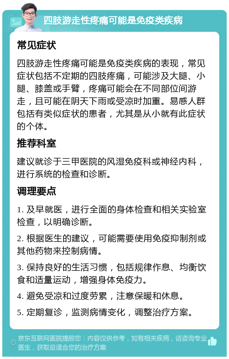 四肢游走性疼痛可能是免疫类疾病 常见症状 四肢游走性疼痛可能是免疫类疾病的表现，常见症状包括不定期的四肢疼痛，可能涉及大腿、小腿、膝盖或手臂，疼痛可能会在不同部位间游走，且可能在阴天下雨或受凉时加重。易感人群包括有类似症状的患者，尤其是从小就有此症状的个体。 推荐科室 建议就诊于三甲医院的风湿免疫科或神经内科，进行系统的检查和诊断。 调理要点 1. 及早就医，进行全面的身体检查和相关实验室检查，以明确诊断。 2. 根据医生的建议，可能需要使用免疫抑制剂或其他药物来控制病情。 3. 保持良好的生活习惯，包括规律作息、均衡饮食和适量运动，增强身体免疫力。 4. 避免受凉和过度劳累，注意保暖和休息。 5. 定期复诊，监测病情变化，调整治疗方案。