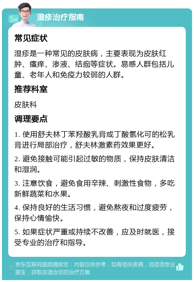 湿疹治疗指南 常见症状 湿疹是一种常见的皮肤病，主要表现为皮肤红肿、瘙痒、渗液、结痂等症状。易感人群包括儿童、老年人和免疫力较弱的人群。 推荐科室 皮肤科 调理要点 1. 使用舒夫林丁苯羟酸乳膏或丁酸氢化可的松乳膏进行局部治疗，舒夫林激素药效果更好。 2. 避免接触可能引起过敏的物质，保持皮肤清洁和湿润。 3. 注意饮食，避免食用辛辣、刺激性食物，多吃新鲜蔬菜和水果。 4. 保持良好的生活习惯，避免熬夜和过度疲劳，保持心情愉快。 5. 如果症状严重或持续不改善，应及时就医，接受专业的治疗和指导。