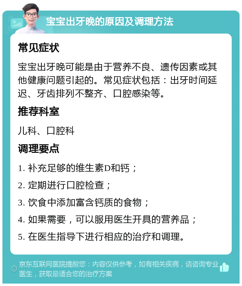 宝宝出牙晚的原因及调理方法 常见症状 宝宝出牙晚可能是由于营养不良、遗传因素或其他健康问题引起的。常见症状包括：出牙时间延迟、牙齿排列不整齐、口腔感染等。 推荐科室 儿科、口腔科 调理要点 1. 补充足够的维生素D和钙； 2. 定期进行口腔检查； 3. 饮食中添加富含钙质的食物； 4. 如果需要，可以服用医生开具的营养品； 5. 在医生指导下进行相应的治疗和调理。