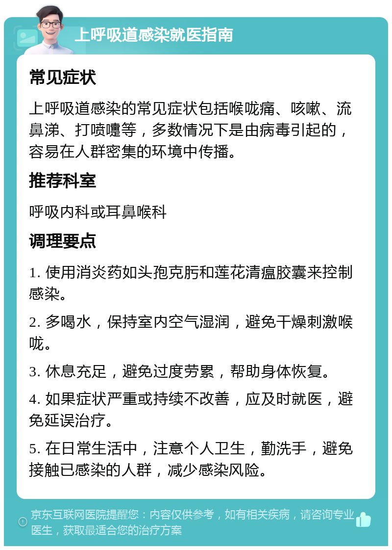 上呼吸道感染就医指南 常见症状 上呼吸道感染的常见症状包括喉咙痛、咳嗽、流鼻涕、打喷嚏等，多数情况下是由病毒引起的，容易在人群密集的环境中传播。 推荐科室 呼吸内科或耳鼻喉科 调理要点 1. 使用消炎药如头孢克肟和莲花清瘟胶囊来控制感染。 2. 多喝水，保持室内空气湿润，避免干燥刺激喉咙。 3. 休息充足，避免过度劳累，帮助身体恢复。 4. 如果症状严重或持续不改善，应及时就医，避免延误治疗。 5. 在日常生活中，注意个人卫生，勤洗手，避免接触已感染的人群，减少感染风险。