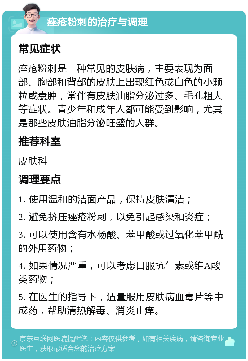 痤疮粉刺的治疗与调理 常见症状 痤疮粉刺是一种常见的皮肤病，主要表现为面部、胸部和背部的皮肤上出现红色或白色的小颗粒或囊肿，常伴有皮肤油脂分泌过多、毛孔粗大等症状。青少年和成年人都可能受到影响，尤其是那些皮肤油脂分泌旺盛的人群。 推荐科室 皮肤科 调理要点 1. 使用温和的洁面产品，保持皮肤清洁； 2. 避免挤压痤疮粉刺，以免引起感染和炎症； 3. 可以使用含有水杨酸、苯甲酸或过氧化苯甲酰的外用药物； 4. 如果情况严重，可以考虑口服抗生素或维A酸类药物； 5. 在医生的指导下，适量服用皮肤病血毒片等中成药，帮助清热解毒、消炎止痒。