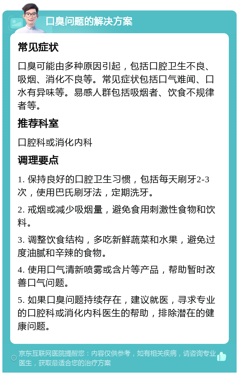 口臭问题的解决方案 常见症状 口臭可能由多种原因引起，包括口腔卫生不良、吸烟、消化不良等。常见症状包括口气难闻、口水有异味等。易感人群包括吸烟者、饮食不规律者等。 推荐科室 口腔科或消化内科 调理要点 1. 保持良好的口腔卫生习惯，包括每天刷牙2-3次，使用巴氏刷牙法，定期洗牙。 2. 戒烟或减少吸烟量，避免食用刺激性食物和饮料。 3. 调整饮食结构，多吃新鲜蔬菜和水果，避免过度油腻和辛辣的食物。 4. 使用口气清新喷雾或含片等产品，帮助暂时改善口气问题。 5. 如果口臭问题持续存在，建议就医，寻求专业的口腔科或消化内科医生的帮助，排除潜在的健康问题。