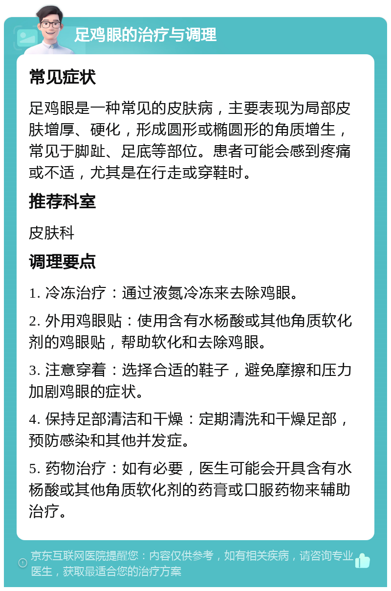 足鸡眼的治疗与调理 常见症状 足鸡眼是一种常见的皮肤病，主要表现为局部皮肤增厚、硬化，形成圆形或椭圆形的角质增生，常见于脚趾、足底等部位。患者可能会感到疼痛或不适，尤其是在行走或穿鞋时。 推荐科室 皮肤科 调理要点 1. 冷冻治疗：通过液氮冷冻来去除鸡眼。 2. 外用鸡眼贴：使用含有水杨酸或其他角质软化剂的鸡眼贴，帮助软化和去除鸡眼。 3. 注意穿着：选择合适的鞋子，避免摩擦和压力加剧鸡眼的症状。 4. 保持足部清洁和干燥：定期清洗和干燥足部，预防感染和其他并发症。 5. 药物治疗：如有必要，医生可能会开具含有水杨酸或其他角质软化剂的药膏或口服药物来辅助治疗。