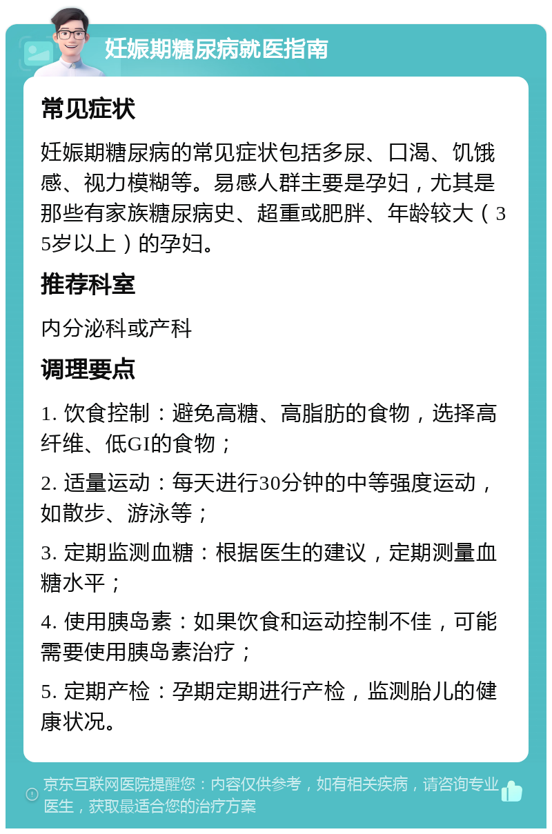 妊娠期糖尿病就医指南 常见症状 妊娠期糖尿病的常见症状包括多尿、口渴、饥饿感、视力模糊等。易感人群主要是孕妇，尤其是那些有家族糖尿病史、超重或肥胖、年龄较大（35岁以上）的孕妇。 推荐科室 内分泌科或产科 调理要点 1. 饮食控制：避免高糖、高脂肪的食物，选择高纤维、低GI的食物； 2. 适量运动：每天进行30分钟的中等强度运动，如散步、游泳等； 3. 定期监测血糖：根据医生的建议，定期测量血糖水平； 4. 使用胰岛素：如果饮食和运动控制不佳，可能需要使用胰岛素治疗； 5. 定期产检：孕期定期进行产检，监测胎儿的健康状况。