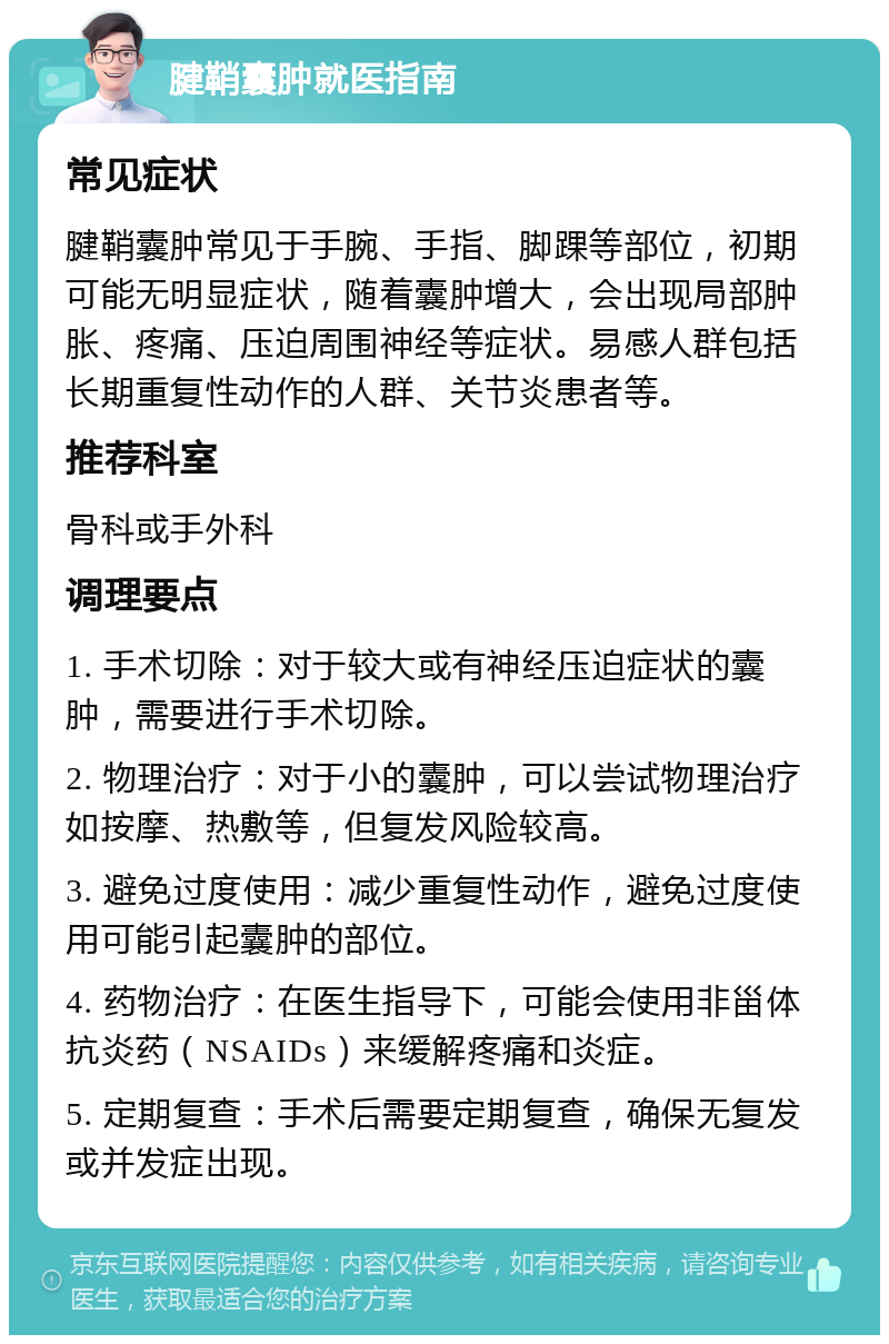 腱鞘囊肿就医指南 常见症状 腱鞘囊肿常见于手腕、手指、脚踝等部位，初期可能无明显症状，随着囊肿增大，会出现局部肿胀、疼痛、压迫周围神经等症状。易感人群包括长期重复性动作的人群、关节炎患者等。 推荐科室 骨科或手外科 调理要点 1. 手术切除：对于较大或有神经压迫症状的囊肿，需要进行手术切除。 2. 物理治疗：对于小的囊肿，可以尝试物理治疗如按摩、热敷等，但复发风险较高。 3. 避免过度使用：减少重复性动作，避免过度使用可能引起囊肿的部位。 4. 药物治疗：在医生指导下，可能会使用非甾体抗炎药（NSAIDs）来缓解疼痛和炎症。 5. 定期复查：手术后需要定期复查，确保无复发或并发症出现。