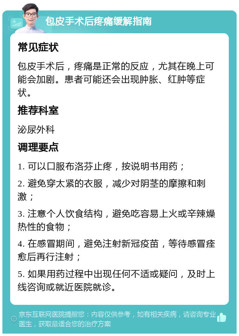 包皮手术后疼痛缓解指南 常见症状 包皮手术后，疼痛是正常的反应，尤其在晚上可能会加剧。患者可能还会出现肿胀、红肿等症状。 推荐科室 泌尿外科 调理要点 1. 可以口服布洛芬止疼，按说明书用药； 2. 避免穿太紧的衣服，减少对阴茎的摩擦和刺激； 3. 注意个人饮食结构，避免吃容易上火或辛辣燥热性的食物； 4. 在感冒期间，避免注射新冠疫苗，等待感冒痊愈后再行注射； 5. 如果用药过程中出现任何不适或疑问，及时上线咨询或就近医院就诊。