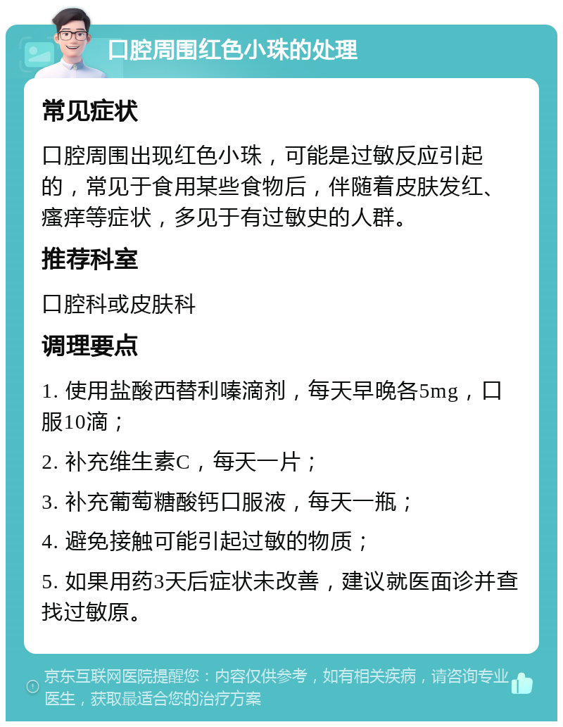 口腔周围红色小珠的处理 常见症状 口腔周围出现红色小珠，可能是过敏反应引起的，常见于食用某些食物后，伴随着皮肤发红、瘙痒等症状，多见于有过敏史的人群。 推荐科室 口腔科或皮肤科 调理要点 1. 使用盐酸西替利嗪滴剂，每天早晚各5mg，口服10滴； 2. 补充维生素C，每天一片； 3. 补充葡萄糖酸钙口服液，每天一瓶； 4. 避免接触可能引起过敏的物质； 5. 如果用药3天后症状未改善，建议就医面诊并查找过敏原。