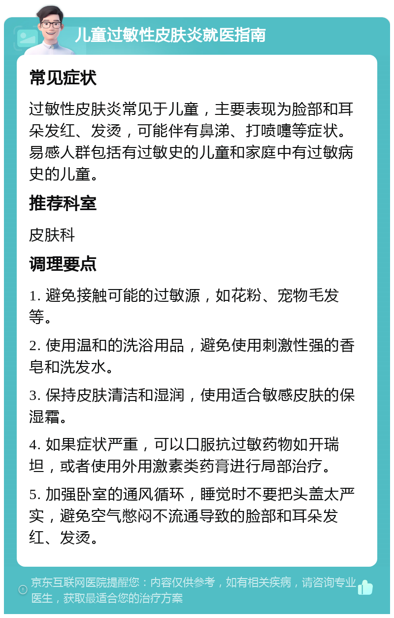 儿童过敏性皮肤炎就医指南 常见症状 过敏性皮肤炎常见于儿童，主要表现为脸部和耳朵发红、发烫，可能伴有鼻涕、打喷嚏等症状。易感人群包括有过敏史的儿童和家庭中有过敏病史的儿童。 推荐科室 皮肤科 调理要点 1. 避免接触可能的过敏源，如花粉、宠物毛发等。 2. 使用温和的洗浴用品，避免使用刺激性强的香皂和洗发水。 3. 保持皮肤清洁和湿润，使用适合敏感皮肤的保湿霜。 4. 如果症状严重，可以口服抗过敏药物如开瑞坦，或者使用外用激素类药膏进行局部治疗。 5. 加强卧室的通风循环，睡觉时不要把头盖太严实，避免空气憋闷不流通导致的脸部和耳朵发红、发烫。