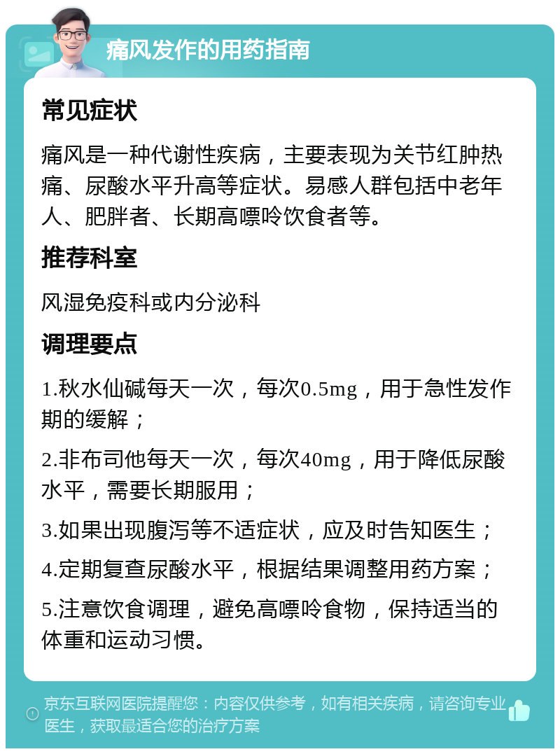 痛风发作的用药指南 常见症状 痛风是一种代谢性疾病，主要表现为关节红肿热痛、尿酸水平升高等症状。易感人群包括中老年人、肥胖者、长期高嘌呤饮食者等。 推荐科室 风湿免疫科或内分泌科 调理要点 1.秋水仙碱每天一次，每次0.5mg，用于急性发作期的缓解； 2.非布司他每天一次，每次40mg，用于降低尿酸水平，需要长期服用； 3.如果出现腹泻等不适症状，应及时告知医生； 4.定期复查尿酸水平，根据结果调整用药方案； 5.注意饮食调理，避免高嘌呤食物，保持适当的体重和运动习惯。