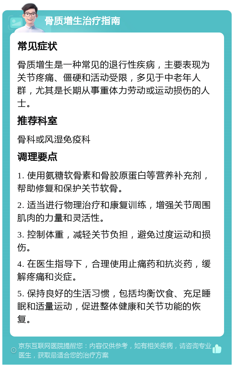 骨质增生治疗指南 常见症状 骨质增生是一种常见的退行性疾病，主要表现为关节疼痛、僵硬和活动受限，多见于中老年人群，尤其是长期从事重体力劳动或运动损伤的人士。 推荐科室 骨科或风湿免疫科 调理要点 1. 使用氨糖软骨素和骨胶原蛋白等营养补充剂，帮助修复和保护关节软骨。 2. 适当进行物理治疗和康复训练，增强关节周围肌肉的力量和灵活性。 3. 控制体重，减轻关节负担，避免过度运动和损伤。 4. 在医生指导下，合理使用止痛药和抗炎药，缓解疼痛和炎症。 5. 保持良好的生活习惯，包括均衡饮食、充足睡眠和适量运动，促进整体健康和关节功能的恢复。