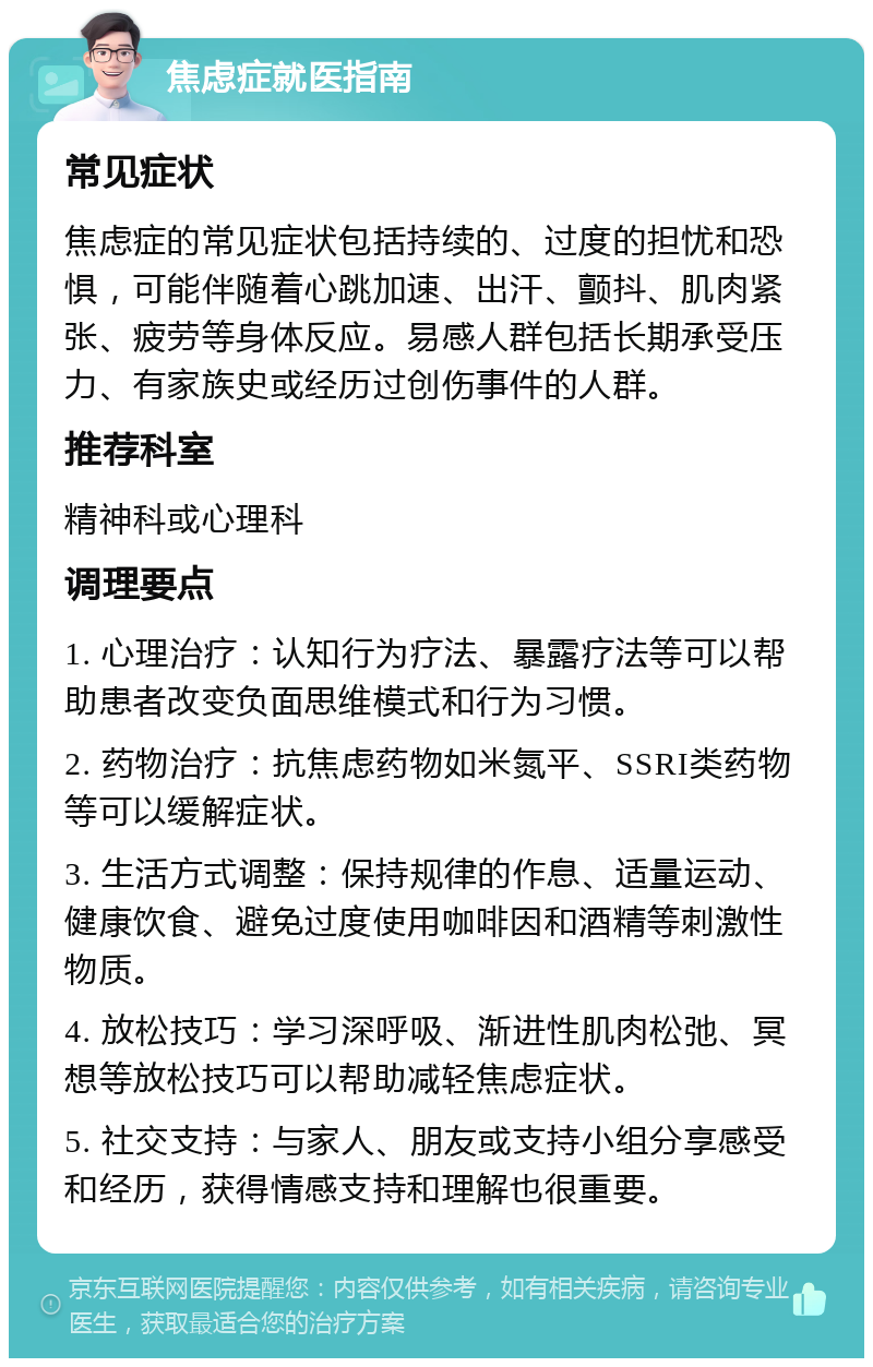 焦虑症就医指南 常见症状 焦虑症的常见症状包括持续的、过度的担忧和恐惧，可能伴随着心跳加速、出汗、颤抖、肌肉紧张、疲劳等身体反应。易感人群包括长期承受压力、有家族史或经历过创伤事件的人群。 推荐科室 精神科或心理科 调理要点 1. 心理治疗：认知行为疗法、暴露疗法等可以帮助患者改变负面思维模式和行为习惯。 2. 药物治疗：抗焦虑药物如米氮平、SSRI类药物等可以缓解症状。 3. 生活方式调整：保持规律的作息、适量运动、健康饮食、避免过度使用咖啡因和酒精等刺激性物质。 4. 放松技巧：学习深呼吸、渐进性肌肉松弛、冥想等放松技巧可以帮助减轻焦虑症状。 5. 社交支持：与家人、朋友或支持小组分享感受和经历，获得情感支持和理解也很重要。