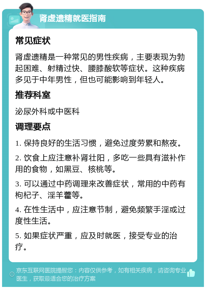 肾虚遗精就医指南 常见症状 肾虚遗精是一种常见的男性疾病，主要表现为勃起困难、射精过快、腰膝酸软等症状。这种疾病多见于中年男性，但也可能影响到年轻人。 推荐科室 泌尿外科或中医科 调理要点 1. 保持良好的生活习惯，避免过度劳累和熬夜。 2. 饮食上应注意补肾壮阳，多吃一些具有滋补作用的食物，如黑豆、核桃等。 3. 可以通过中药调理来改善症状，常用的中药有枸杞子、淫羊藿等。 4. 在性生活中，应注意节制，避免频繁手淫或过度性生活。 5. 如果症状严重，应及时就医，接受专业的治疗。