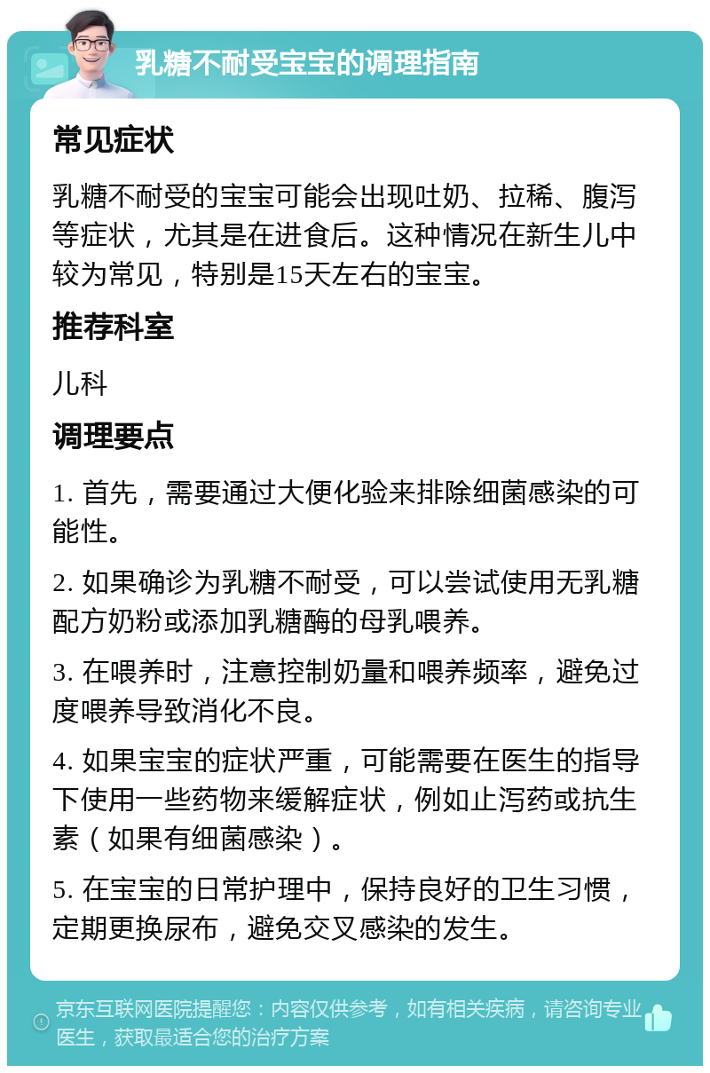 乳糖不耐受宝宝的调理指南 常见症状 乳糖不耐受的宝宝可能会出现吐奶、拉稀、腹泻等症状，尤其是在进食后。这种情况在新生儿中较为常见，特别是15天左右的宝宝。 推荐科室 儿科 调理要点 1. 首先，需要通过大便化验来排除细菌感染的可能性。 2. 如果确诊为乳糖不耐受，可以尝试使用无乳糖配方奶粉或添加乳糖酶的母乳喂养。 3. 在喂养时，注意控制奶量和喂养频率，避免过度喂养导致消化不良。 4. 如果宝宝的症状严重，可能需要在医生的指导下使用一些药物来缓解症状，例如止泻药或抗生素（如果有细菌感染）。 5. 在宝宝的日常护理中，保持良好的卫生习惯，定期更换尿布，避免交叉感染的发生。