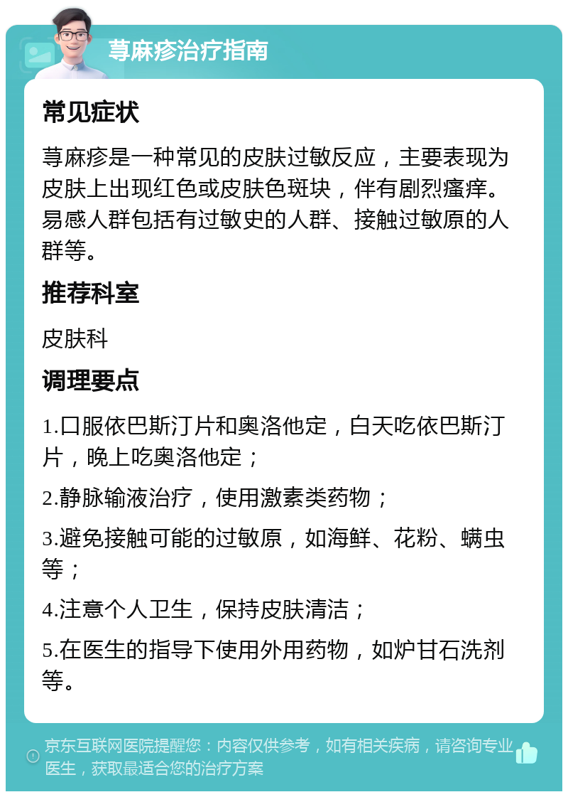 荨麻疹治疗指南 常见症状 荨麻疹是一种常见的皮肤过敏反应，主要表现为皮肤上出现红色或皮肤色斑块，伴有剧烈瘙痒。易感人群包括有过敏史的人群、接触过敏原的人群等。 推荐科室 皮肤科 调理要点 1.口服依巴斯汀片和奥洛他定，白天吃依巴斯汀片，晚上吃奥洛他定； 2.静脉输液治疗，使用激素类药物； 3.避免接触可能的过敏原，如海鲜、花粉、螨虫等； 4.注意个人卫生，保持皮肤清洁； 5.在医生的指导下使用外用药物，如炉甘石洗剂等。