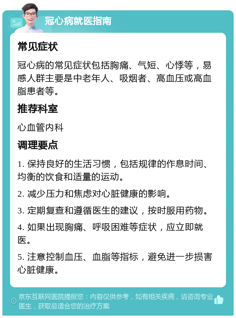 冠心病就医指南 常见症状 冠心病的常见症状包括胸痛、气短、心悸等，易感人群主要是中老年人、吸烟者、高血压或高血脂患者等。 推荐科室 心血管内科 调理要点 1. 保持良好的生活习惯，包括规律的作息时间、均衡的饮食和适量的运动。 2. 减少压力和焦虑对心脏健康的影响。 3. 定期复查和遵循医生的建议，按时服用药物。 4. 如果出现胸痛、呼吸困难等症状，应立即就医。 5. 注意控制血压、血脂等指标，避免进一步损害心脏健康。