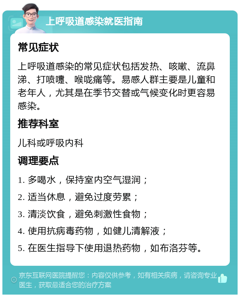 上呼吸道感染就医指南 常见症状 上呼吸道感染的常见症状包括发热、咳嗽、流鼻涕、打喷嚏、喉咙痛等。易感人群主要是儿童和老年人，尤其是在季节交替或气候变化时更容易感染。 推荐科室 儿科或呼吸内科 调理要点 1. 多喝水，保持室内空气湿润； 2. 适当休息，避免过度劳累； 3. 清淡饮食，避免刺激性食物； 4. 使用抗病毒药物，如健儿清解液； 5. 在医生指导下使用退热药物，如布洛芬等。