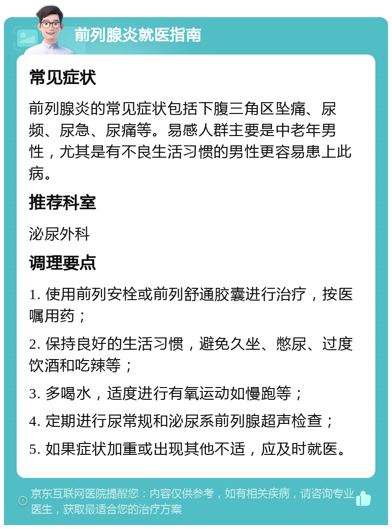 前列腺炎就医指南 常见症状 前列腺炎的常见症状包括下腹三角区坠痛、尿频、尿急、尿痛等。易感人群主要是中老年男性，尤其是有不良生活习惯的男性更容易患上此病。 推荐科室 泌尿外科 调理要点 1. 使用前列安栓或前列舒通胶囊进行治疗，按医嘱用药； 2. 保持良好的生活习惯，避免久坐、憋尿、过度饮酒和吃辣等； 3. 多喝水，适度进行有氧运动如慢跑等； 4. 定期进行尿常规和泌尿系前列腺超声检查； 5. 如果症状加重或出现其他不适，应及时就医。