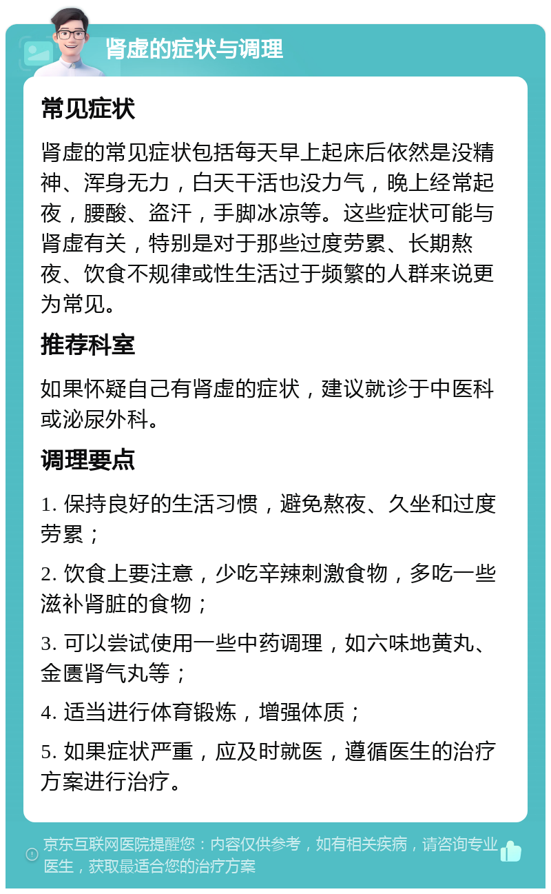 肾虚的症状与调理 常见症状 肾虚的常见症状包括每天早上起床后依然是没精神、浑身无力，白天干活也没力气，晚上经常起夜，腰酸、盗汗，手脚冰凉等。这些症状可能与肾虚有关，特别是对于那些过度劳累、长期熬夜、饮食不规律或性生活过于频繁的人群来说更为常见。 推荐科室 如果怀疑自己有肾虚的症状，建议就诊于中医科或泌尿外科。 调理要点 1. 保持良好的生活习惯，避免熬夜、久坐和过度劳累； 2. 饮食上要注意，少吃辛辣刺激食物，多吃一些滋补肾脏的食物； 3. 可以尝试使用一些中药调理，如六味地黄丸、金匮肾气丸等； 4. 适当进行体育锻炼，增强体质； 5. 如果症状严重，应及时就医，遵循医生的治疗方案进行治疗。