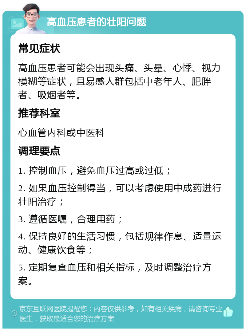 高血压患者的壮阳问题 常见症状 高血压患者可能会出现头痛、头晕、心悸、视力模糊等症状，且易感人群包括中老年人、肥胖者、吸烟者等。 推荐科室 心血管内科或中医科 调理要点 1. 控制血压，避免血压过高或过低； 2. 如果血压控制得当，可以考虑使用中成药进行壮阳治疗； 3. 遵循医嘱，合理用药； 4. 保持良好的生活习惯，包括规律作息、适量运动、健康饮食等； 5. 定期复查血压和相关指标，及时调整治疗方案。