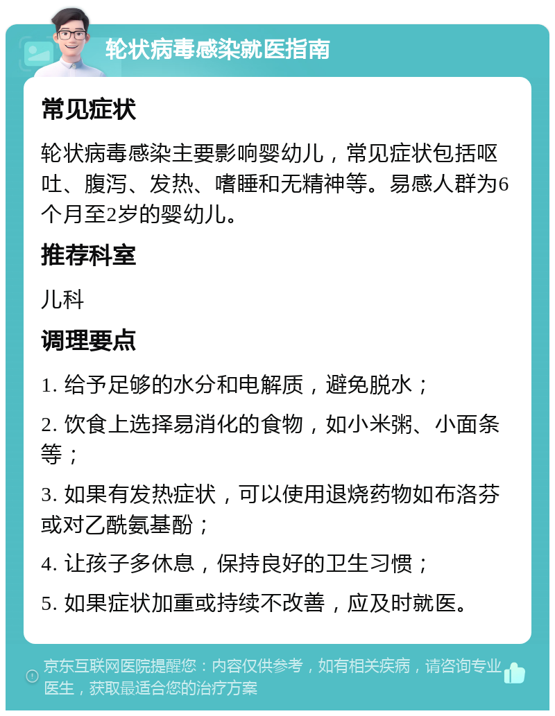 轮状病毒感染就医指南 常见症状 轮状病毒感染主要影响婴幼儿，常见症状包括呕吐、腹泻、发热、嗜睡和无精神等。易感人群为6个月至2岁的婴幼儿。 推荐科室 儿科 调理要点 1. 给予足够的水分和电解质，避免脱水； 2. 饮食上选择易消化的食物，如小米粥、小面条等； 3. 如果有发热症状，可以使用退烧药物如布洛芬或对乙酰氨基酚； 4. 让孩子多休息，保持良好的卫生习惯； 5. 如果症状加重或持续不改善，应及时就医。