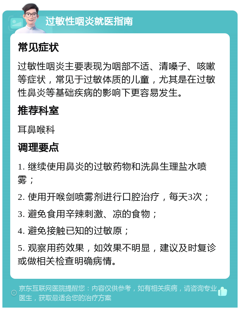 过敏性咽炎就医指南 常见症状 过敏性咽炎主要表现为咽部不适、清嗓子、咳嗽等症状，常见于过敏体质的儿童，尤其是在过敏性鼻炎等基础疾病的影响下更容易发生。 推荐科室 耳鼻喉科 调理要点 1. 继续使用鼻炎的过敏药物和洗鼻生理盐水喷雾； 2. 使用开喉剑喷雾剂进行口腔治疗，每天3次； 3. 避免食用辛辣刺激、凉的食物； 4. 避免接触已知的过敏原； 5. 观察用药效果，如效果不明显，建议及时复诊或做相关检查明确病情。