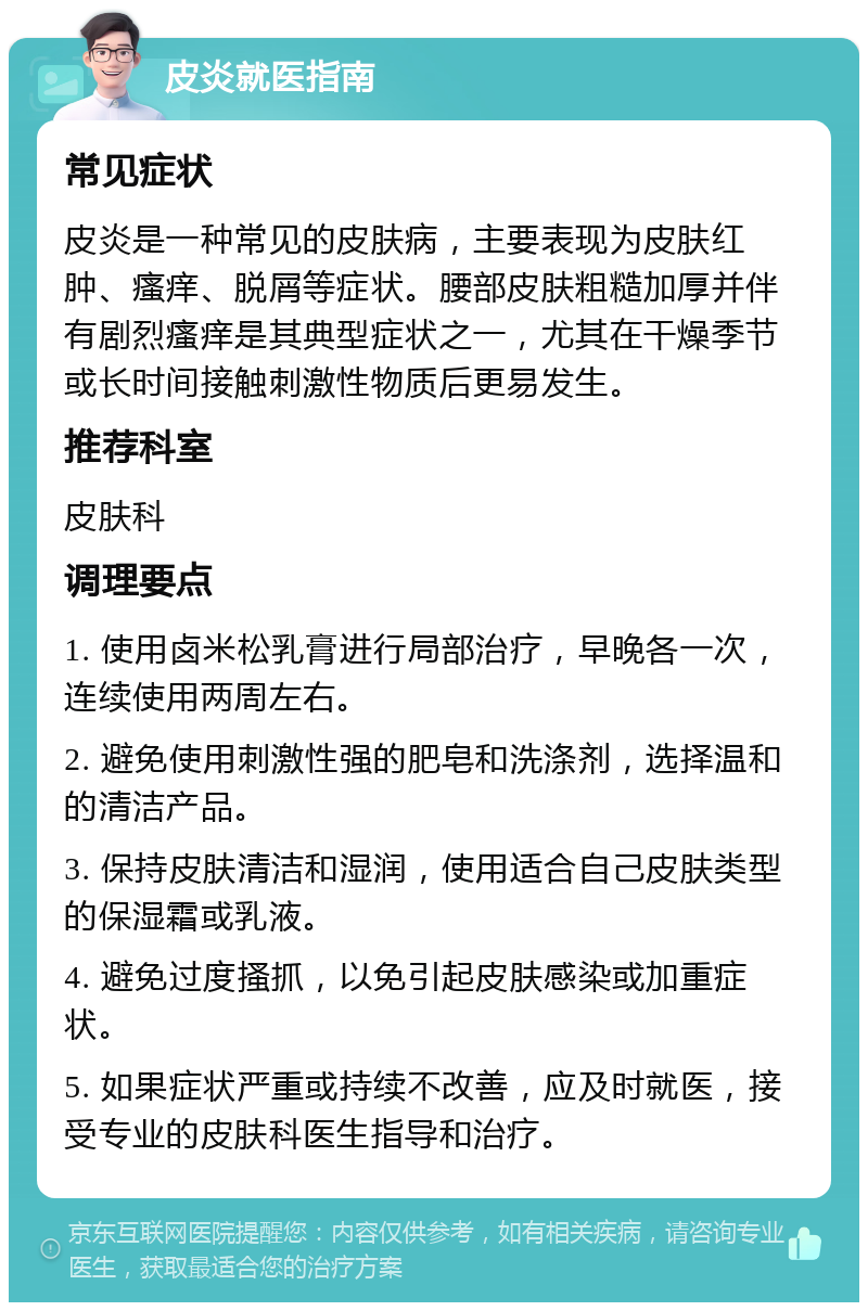 皮炎就医指南 常见症状 皮炎是一种常见的皮肤病，主要表现为皮肤红肿、瘙痒、脱屑等症状。腰部皮肤粗糙加厚并伴有剧烈瘙痒是其典型症状之一，尤其在干燥季节或长时间接触刺激性物质后更易发生。 推荐科室 皮肤科 调理要点 1. 使用卤米松乳膏进行局部治疗，早晚各一次，连续使用两周左右。 2. 避免使用刺激性强的肥皂和洗涤剂，选择温和的清洁产品。 3. 保持皮肤清洁和湿润，使用适合自己皮肤类型的保湿霜或乳液。 4. 避免过度搔抓，以免引起皮肤感染或加重症状。 5. 如果症状严重或持续不改善，应及时就医，接受专业的皮肤科医生指导和治疗。