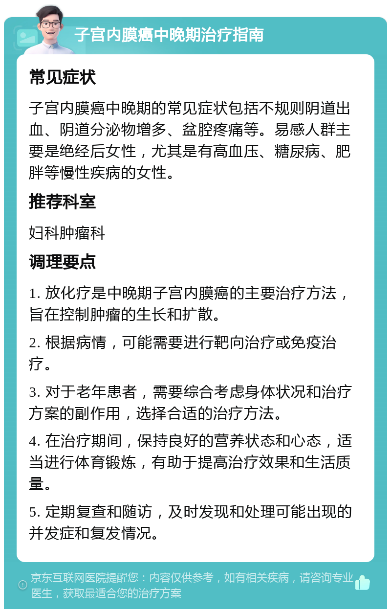 子宫内膜癌中晚期治疗指南 常见症状 子宫内膜癌中晚期的常见症状包括不规则阴道出血、阴道分泌物增多、盆腔疼痛等。易感人群主要是绝经后女性，尤其是有高血压、糖尿病、肥胖等慢性疾病的女性。 推荐科室 妇科肿瘤科 调理要点 1. 放化疗是中晚期子宫内膜癌的主要治疗方法，旨在控制肿瘤的生长和扩散。 2. 根据病情，可能需要进行靶向治疗或免疫治疗。 3. 对于老年患者，需要综合考虑身体状况和治疗方案的副作用，选择合适的治疗方法。 4. 在治疗期间，保持良好的营养状态和心态，适当进行体育锻炼，有助于提高治疗效果和生活质量。 5. 定期复查和随访，及时发现和处理可能出现的并发症和复发情况。