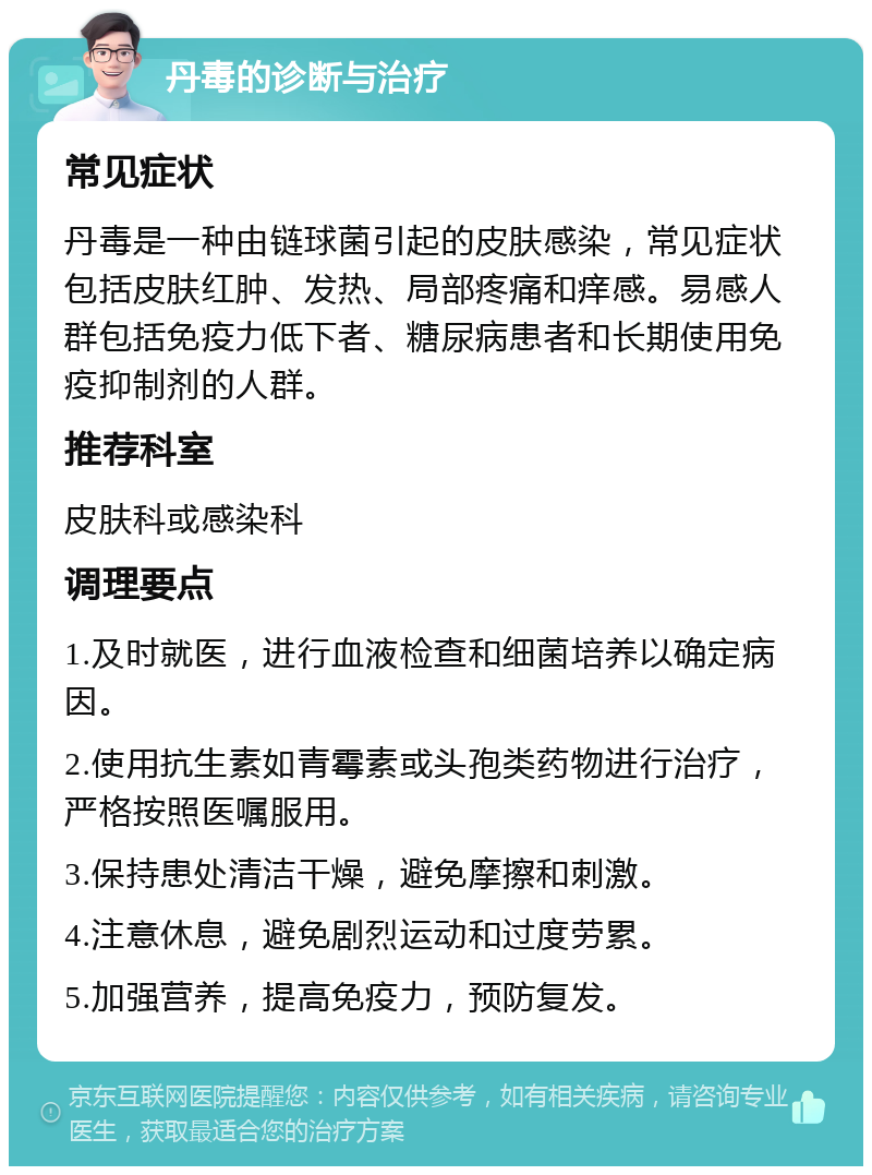 丹毒的诊断与治疗 常见症状 丹毒是一种由链球菌引起的皮肤感染，常见症状包括皮肤红肿、发热、局部疼痛和痒感。易感人群包括免疫力低下者、糖尿病患者和长期使用免疫抑制剂的人群。 推荐科室 皮肤科或感染科 调理要点 1.及时就医，进行血液检查和细菌培养以确定病因。 2.使用抗生素如青霉素或头孢类药物进行治疗，严格按照医嘱服用。 3.保持患处清洁干燥，避免摩擦和刺激。 4.注意休息，避免剧烈运动和过度劳累。 5.加强营养，提高免疫力，预防复发。