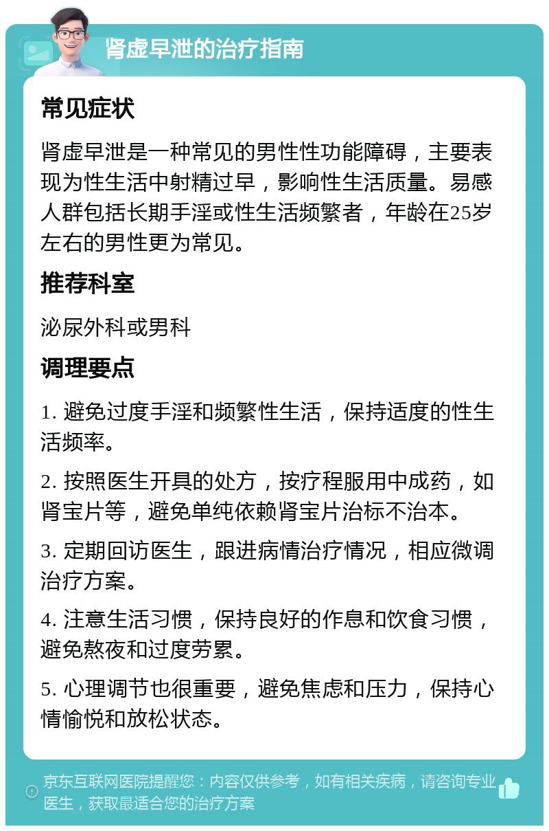 肾虚早泄的治疗指南 常见症状 肾虚早泄是一种常见的男性性功能障碍，主要表现为性生活中射精过早，影响性生活质量。易感人群包括长期手淫或性生活频繁者，年龄在25岁左右的男性更为常见。 推荐科室 泌尿外科或男科 调理要点 1. 避免过度手淫和频繁性生活，保持适度的性生活频率。 2. 按照医生开具的处方，按疗程服用中成药，如肾宝片等，避免单纯依赖肾宝片治标不治本。 3. 定期回访医生，跟进病情治疗情况，相应微调治疗方案。 4. 注意生活习惯，保持良好的作息和饮食习惯，避免熬夜和过度劳累。 5. 心理调节也很重要，避免焦虑和压力，保持心情愉悦和放松状态。