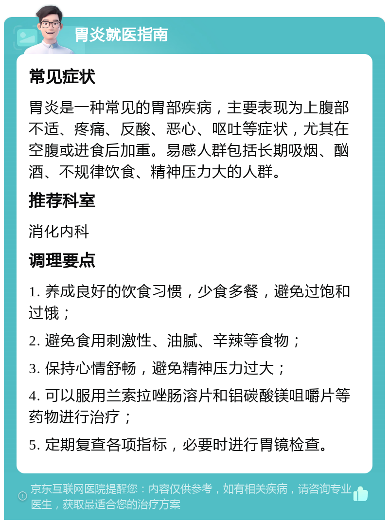 胃炎就医指南 常见症状 胃炎是一种常见的胃部疾病，主要表现为上腹部不适、疼痛、反酸、恶心、呕吐等症状，尤其在空腹或进食后加重。易感人群包括长期吸烟、酗酒、不规律饮食、精神压力大的人群。 推荐科室 消化内科 调理要点 1. 养成良好的饮食习惯，少食多餐，避免过饱和过饿； 2. 避免食用刺激性、油腻、辛辣等食物； 3. 保持心情舒畅，避免精神压力过大； 4. 可以服用兰索拉唑肠溶片和铝碳酸镁咀嚼片等药物进行治疗； 5. 定期复查各项指标，必要时进行胃镜检查。