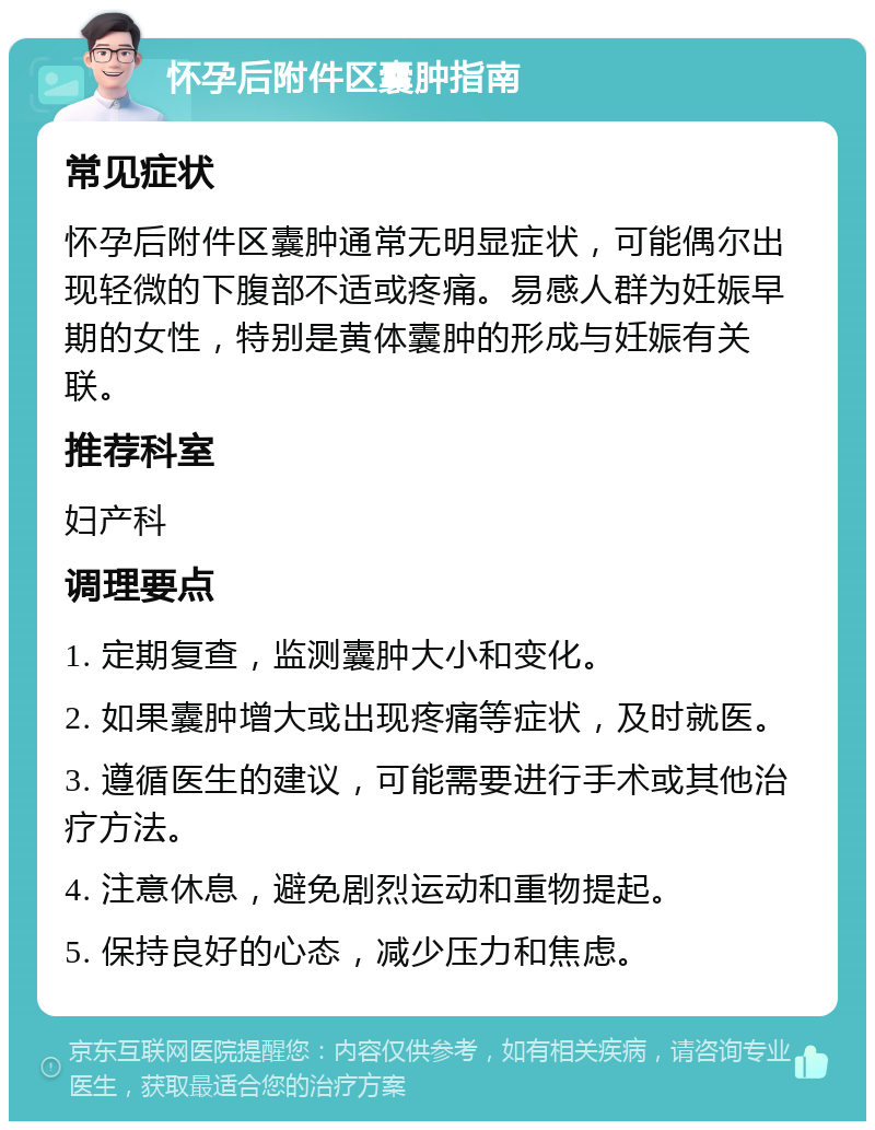 怀孕后附件区囊肿指南 常见症状 怀孕后附件区囊肿通常无明显症状，可能偶尔出现轻微的下腹部不适或疼痛。易感人群为妊娠早期的女性，特别是黄体囊肿的形成与妊娠有关联。 推荐科室 妇产科 调理要点 1. 定期复查，监测囊肿大小和变化。 2. 如果囊肿增大或出现疼痛等症状，及时就医。 3. 遵循医生的建议，可能需要进行手术或其他治疗方法。 4. 注意休息，避免剧烈运动和重物提起。 5. 保持良好的心态，减少压力和焦虑。