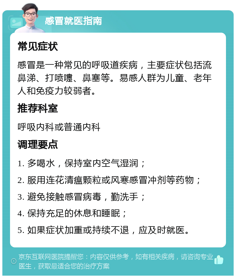 感冒就医指南 常见症状 感冒是一种常见的呼吸道疾病，主要症状包括流鼻涕、打喷嚏、鼻塞等。易感人群为儿童、老年人和免疫力较弱者。 推荐科室 呼吸内科或普通内科 调理要点 1. 多喝水，保持室内空气湿润； 2. 服用连花清瘟颗粒或风寒感冒冲剂等药物； 3. 避免接触感冒病毒，勤洗手； 4. 保持充足的休息和睡眠； 5. 如果症状加重或持续不退，应及时就医。