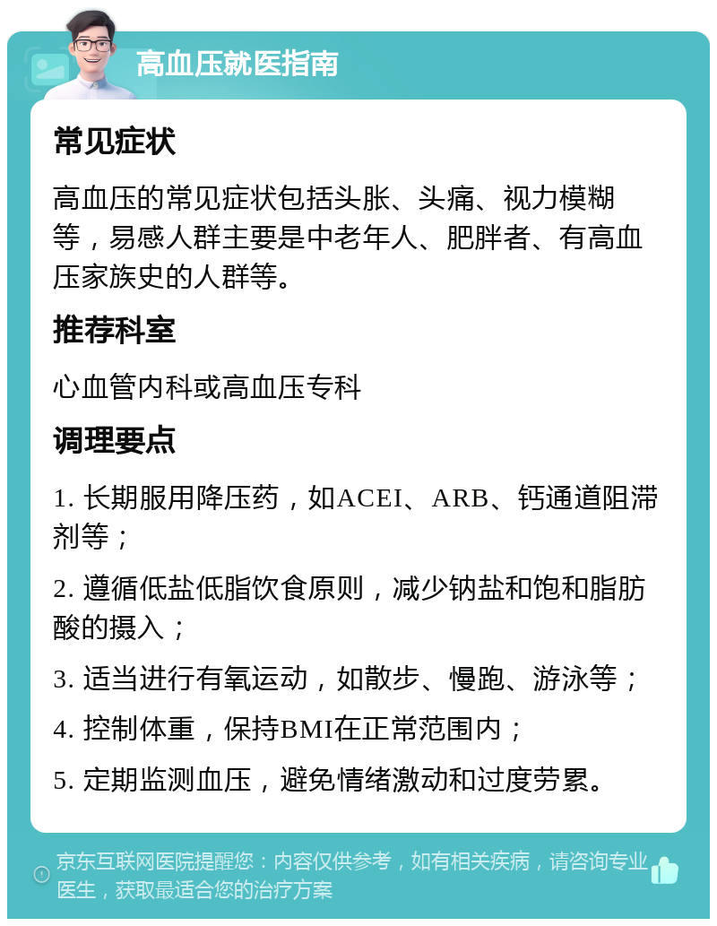 高血压就医指南 常见症状 高血压的常见症状包括头胀、头痛、视力模糊等，易感人群主要是中老年人、肥胖者、有高血压家族史的人群等。 推荐科室 心血管内科或高血压专科 调理要点 1. 长期服用降压药，如ACEI、ARB、钙通道阻滞剂等； 2. 遵循低盐低脂饮食原则，减少钠盐和饱和脂肪酸的摄入； 3. 适当进行有氧运动，如散步、慢跑、游泳等； 4. 控制体重，保持BMI在正常范围内； 5. 定期监测血压，避免情绪激动和过度劳累。