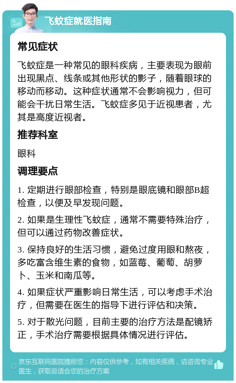 飞蚊症就医指南 常见症状 飞蚊症是一种常见的眼科疾病，主要表现为眼前出现黑点、线条或其他形状的影子，随着眼球的移动而移动。这种症状通常不会影响视力，但可能会干扰日常生活。飞蚊症多见于近视患者，尤其是高度近视者。 推荐科室 眼科 调理要点 1. 定期进行眼部检查，特别是眼底镜和眼部B超检查，以便及早发现问题。 2. 如果是生理性飞蚊症，通常不需要特殊治疗，但可以通过药物改善症状。 3. 保持良好的生活习惯，避免过度用眼和熬夜，多吃富含维生素的食物，如蓝莓、葡萄、胡萝卜、玉米和南瓜等。 4. 如果症状严重影响日常生活，可以考虑手术治疗，但需要在医生的指导下进行评估和决策。 5. 对于散光问题，目前主要的治疗方法是配镜矫正，手术治疗需要根据具体情况进行评估。