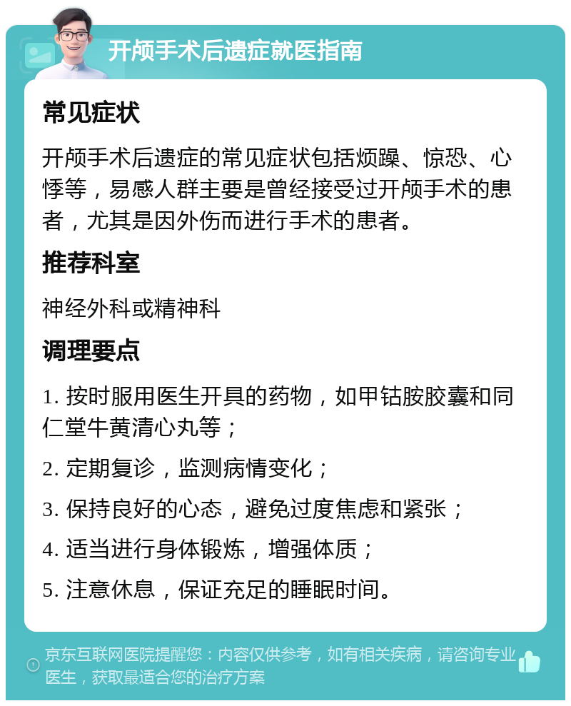 开颅手术后遗症就医指南 常见症状 开颅手术后遗症的常见症状包括烦躁、惊恐、心悸等，易感人群主要是曾经接受过开颅手术的患者，尤其是因外伤而进行手术的患者。 推荐科室 神经外科或精神科 调理要点 1. 按时服用医生开具的药物，如甲钴胺胶囊和同仁堂牛黄清心丸等； 2. 定期复诊，监测病情变化； 3. 保持良好的心态，避免过度焦虑和紧张； 4. 适当进行身体锻炼，增强体质； 5. 注意休息，保证充足的睡眠时间。