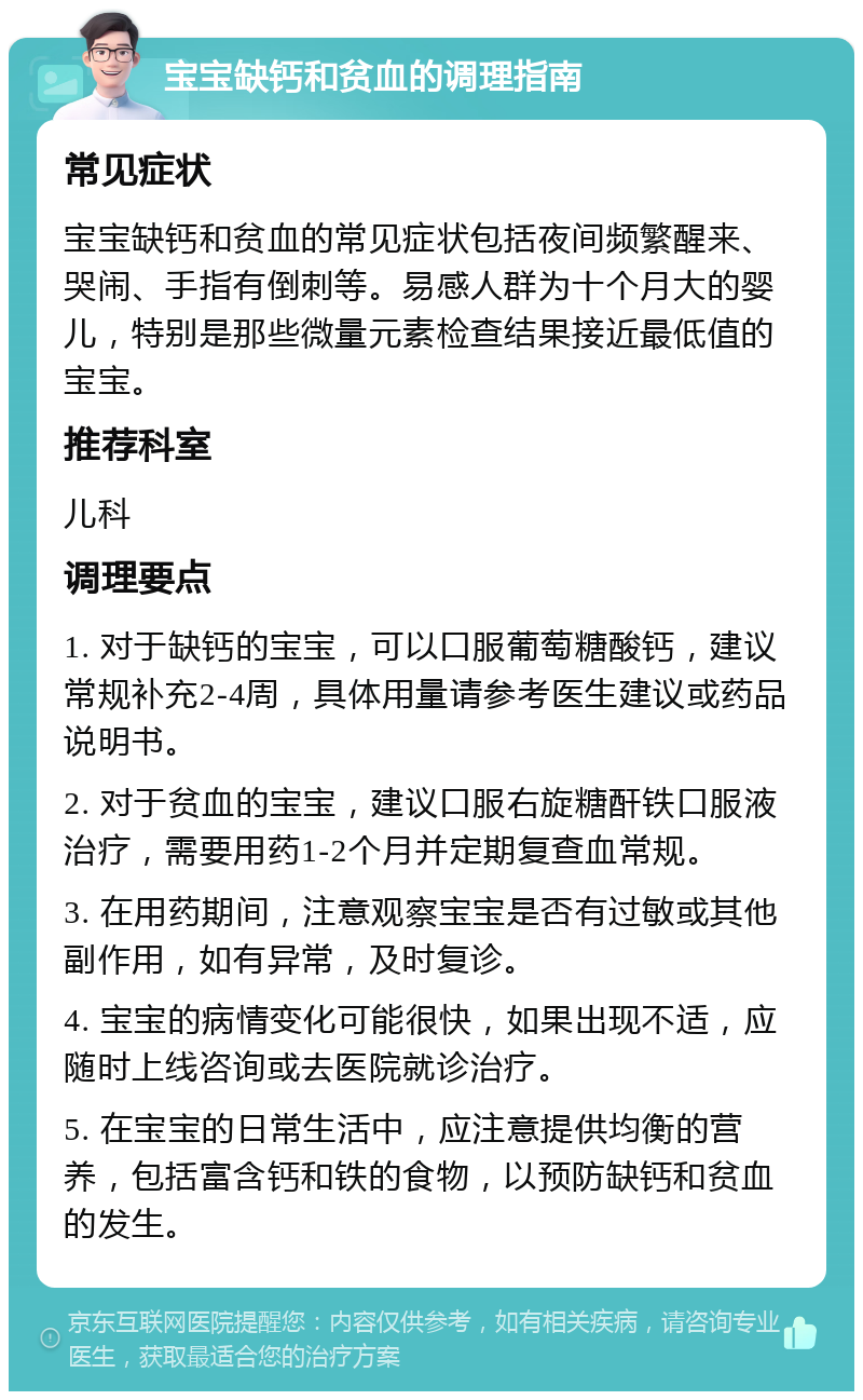 宝宝缺钙和贫血的调理指南 常见症状 宝宝缺钙和贫血的常见症状包括夜间频繁醒来、哭闹、手指有倒刺等。易感人群为十个月大的婴儿，特别是那些微量元素检查结果接近最低值的宝宝。 推荐科室 儿科 调理要点 1. 对于缺钙的宝宝，可以口服葡萄糖酸钙，建议常规补充2-4周，具体用量请参考医生建议或药品说明书。 2. 对于贫血的宝宝，建议口服右旋糖酐铁口服液治疗，需要用药1-2个月并定期复查血常规。 3. 在用药期间，注意观察宝宝是否有过敏或其他副作用，如有异常，及时复诊。 4. 宝宝的病情变化可能很快，如果出现不适，应随时上线咨询或去医院就诊治疗。 5. 在宝宝的日常生活中，应注意提供均衡的营养，包括富含钙和铁的食物，以预防缺钙和贫血的发生。