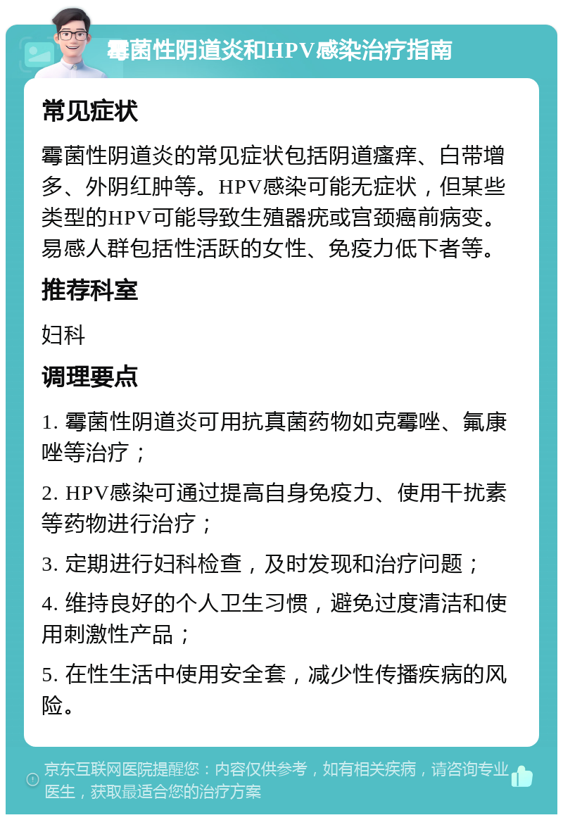 霉菌性阴道炎和HPV感染治疗指南 常见症状 霉菌性阴道炎的常见症状包括阴道瘙痒、白带增多、外阴红肿等。HPV感染可能无症状，但某些类型的HPV可能导致生殖器疣或宫颈癌前病变。易感人群包括性活跃的女性、免疫力低下者等。 推荐科室 妇科 调理要点 1. 霉菌性阴道炎可用抗真菌药物如克霉唑、氟康唑等治疗； 2. HPV感染可通过提高自身免疫力、使用干扰素等药物进行治疗； 3. 定期进行妇科检查，及时发现和治疗问题； 4. 维持良好的个人卫生习惯，避免过度清洁和使用刺激性产品； 5. 在性生活中使用安全套，减少性传播疾病的风险。