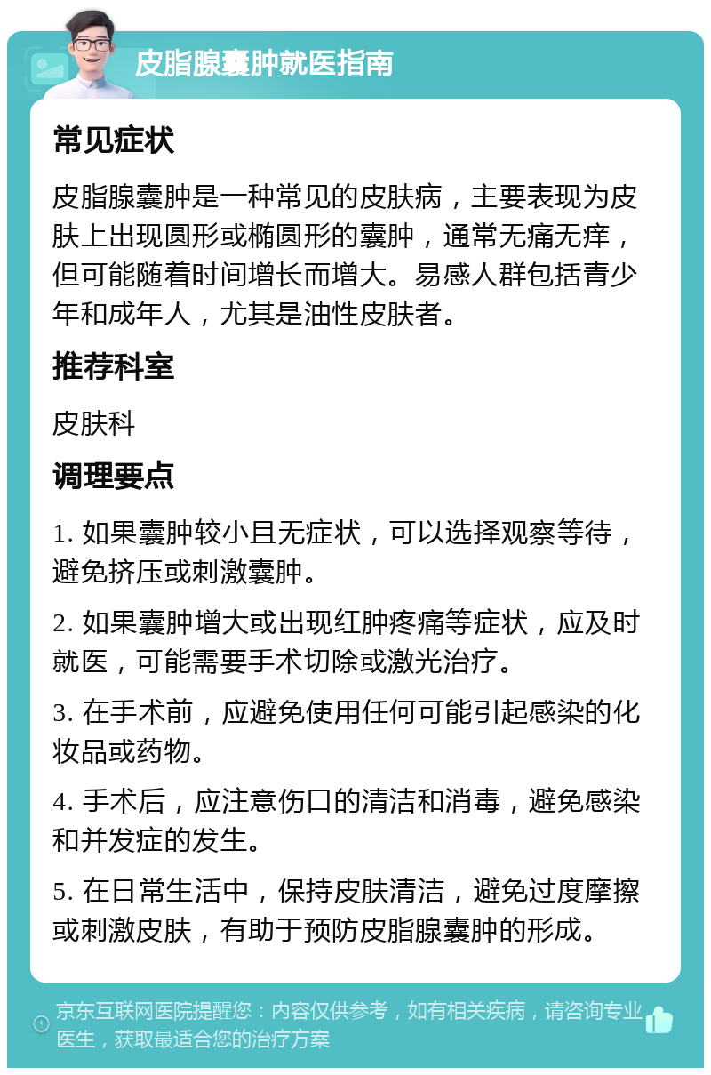 皮脂腺囊肿就医指南 常见症状 皮脂腺囊肿是一种常见的皮肤病，主要表现为皮肤上出现圆形或椭圆形的囊肿，通常无痛无痒，但可能随着时间增长而增大。易感人群包括青少年和成年人，尤其是油性皮肤者。 推荐科室 皮肤科 调理要点 1. 如果囊肿较小且无症状，可以选择观察等待，避免挤压或刺激囊肿。 2. 如果囊肿增大或出现红肿疼痛等症状，应及时就医，可能需要手术切除或激光治疗。 3. 在手术前，应避免使用任何可能引起感染的化妆品或药物。 4. 手术后，应注意伤口的清洁和消毒，避免感染和并发症的发生。 5. 在日常生活中，保持皮肤清洁，避免过度摩擦或刺激皮肤，有助于预防皮脂腺囊肿的形成。