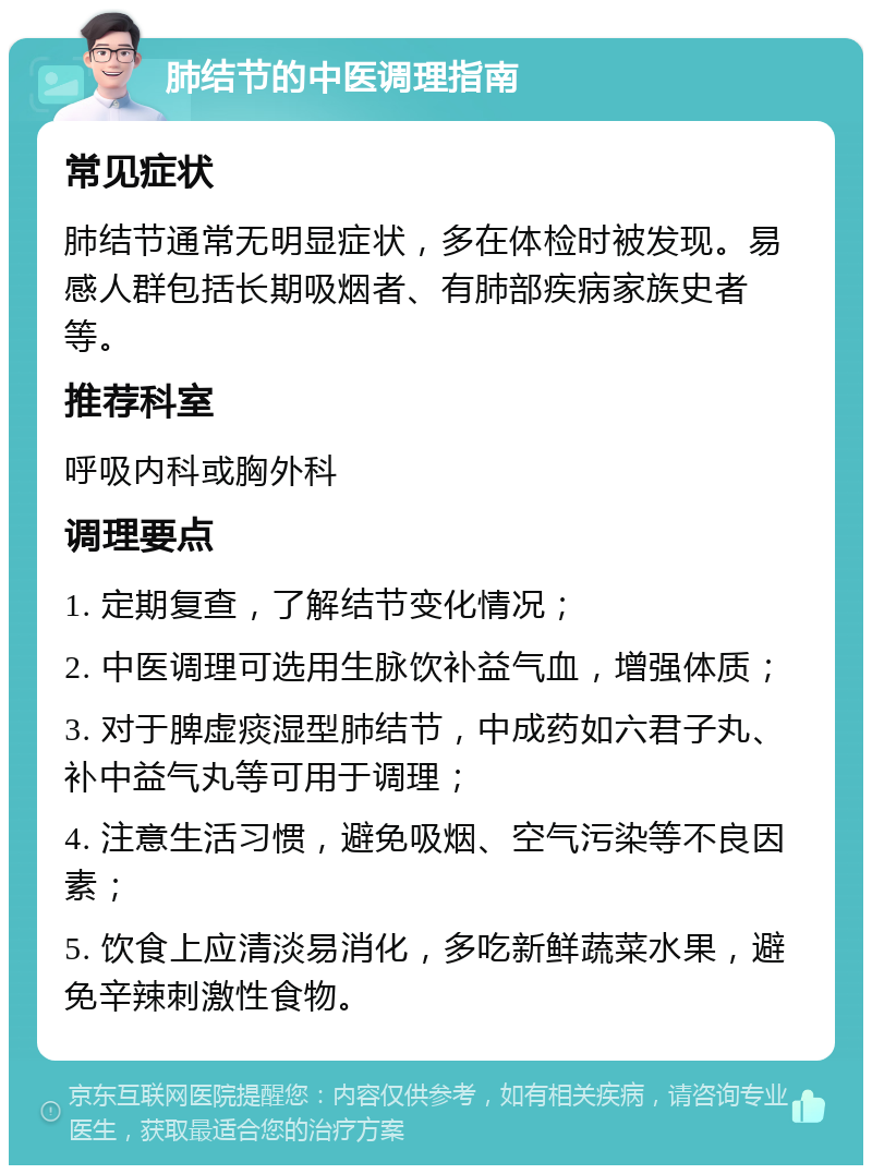 肺结节的中医调理指南 常见症状 肺结节通常无明显症状，多在体检时被发现。易感人群包括长期吸烟者、有肺部疾病家族史者等。 推荐科室 呼吸内科或胸外科 调理要点 1. 定期复查，了解结节变化情况； 2. 中医调理可选用生脉饮补益气血，增强体质； 3. 对于脾虚痰湿型肺结节，中成药如六君子丸、补中益气丸等可用于调理； 4. 注意生活习惯，避免吸烟、空气污染等不良因素； 5. 饮食上应清淡易消化，多吃新鲜蔬菜水果，避免辛辣刺激性食物。