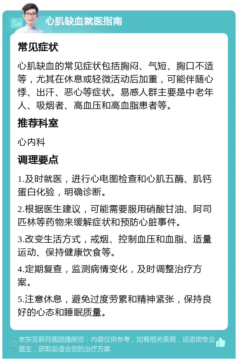 心肌缺血就医指南 常见症状 心肌缺血的常见症状包括胸闷、气短、胸口不适等，尤其在休息或轻微活动后加重，可能伴随心悸、出汗、恶心等症状。易感人群主要是中老年人、吸烟者、高血压和高血脂患者等。 推荐科室 心内科 调理要点 1.及时就医，进行心电图检查和心肌五酶、肌钙蛋白化验，明确诊断。 2.根据医生建议，可能需要服用硝酸甘油、阿司匹林等药物来缓解症状和预防心脏事件。 3.改变生活方式，戒烟、控制血压和血脂、适量运动、保持健康饮食等。 4.定期复查，监测病情变化，及时调整治疗方案。 5.注意休息，避免过度劳累和精神紧张，保持良好的心态和睡眠质量。